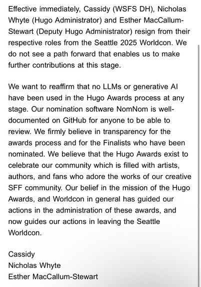 Effective immediately, Cassidy (WSFS DH), Nicholas Whyte (Hugo Administrator) and Esther MacCallum-Stewart (Deputy Hugo Administrator) resign from their respective roles from the Seattle 2025 Worldcon. We do not see a path forward that enables us to make further contributions at this stage.  We want to reaffirm that no LLMs or generative AI have been used in the Hugo Awards process at any stage. Our nomination software NomNom is well-documented on GitHub for anyone to be able to review. We firmly believe in transparency for the awards process and for the Finalists who have been nominated. We believe that the Hugo Awards exist to celebrate our community which is filled with artists, authors, and fans who adore the works of our creative SFF community. Our belief in the mission of the Hugo Awards, and Worldcon in general has guided our actions in the administration of these awards, and now guides our actions in leaving the Seattle Worldcon.  Cassidy Nicholas Whyte Esther MacCallum-Stewart