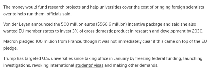 source: https://www.reuters.com/science/eus-von-der-leyen-announces-500-mln-euros-package-boost-european-science-2025-05-05/
The screenshot reads:
The money would fund research projects and help universities cover the cost of bringing foreign scientists over to help run them, officials said.
Von der Leyen announced the 500 million euros ($566.6 million) incentive package and said she also wanted EU member states to invest 3% of gross domestic product in research and development by 2030.
Macron pledged 100 million from France, though it was not immediately clear if this came on top of the EU pledge.
Trump has targeted U.S. universities since taking office in January by freezing federal funding, launching investigations, revoking international students' visas and making other demands.