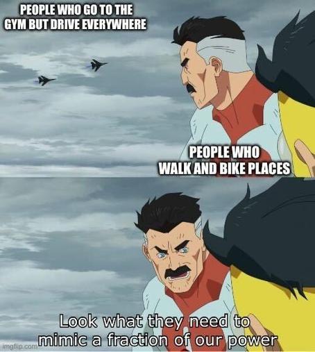 Omni-man meme:
In the top frame, Omni-man and his son are looking at jet fighters labeled "people who go to the gym but drive everywhere". He and his son are labeled "people who walk and bike places". In the bottom panel Omni-man speaks to his son, "look what they need to mimic a fraction of our power"