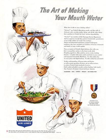 Ad shows three chefs making meals for United Airlines. The title is "The Art of Making You Mouth Water" 

What does it take to run a leading airline?

“Science!” say United's Operations people, and they talk of
electronic aids, over-the-weather flying, and all the other things
that contribute to United Air Lines’ on-time dependability.

“Service!” say members of the Passenger Service Department.
And as a supreme example they point to United chefs—practitioners
of one of the noblest arts of all: fine cooking!

Natives of Switzerland and France, trained in European
traditions, they have presided over kitchens of famous restaurants
and hotels in many world capitals, Now, as masters of United's flight kitchens, they offer you their cosmopolitan artistry in the finest meals aloft, Tempting appetizers, flaky pastries, savory meats, inviting
desserts — complete full-course meals contribute to your comfort
and enjoyment aboard the Mainliners, No other airline has its own system-wide flight kitchens. No other airline has such chefs!

It takes understanding of human tastes and desires as well as great operating efficiency, art as well as science, to achieve United's high standards of service.

Chef's salad and pilot's smooth, on-time landing—both signify
The Nation’s Number 1 Coast-ro-Coast AIR Line.

PASSENGERS «+ MAIL + EXPRESS + FREIGHT + AIR PARCEL POST
