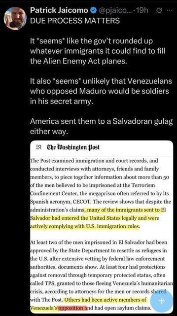 A tweet by Patrick Jaicomo (@pjaicomo
A tweet by Patrick Jaicomo (@pjaicomo
) posted 19 hours ago, titled "DUE PROCESS MATTERS," reads: "It seems the gov't rounded up immigrants to fill Alien Enemy Act planes. Unlikely Venezuelans opposing Maduro were in his secret army. They were sent to a Salvadoran gulag." A Washington Post excerpt notes over 50 men in CECOT were legally in the U.S., some State Department-approved refugees, others with TPS or asylum claims, despite complying with immigration rules.