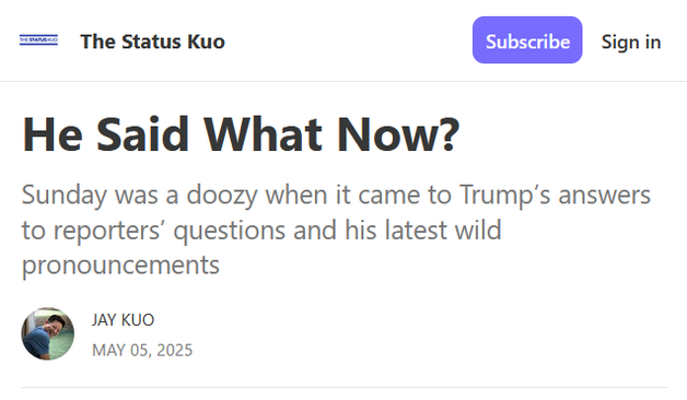 Headline from The Status Kuo:

He Said What Now?

Sunday was a doozy when it came to Trump’s answers to reporters’ questions and his latest wild pronouncements

by Jay Kuo
May 05, 2025