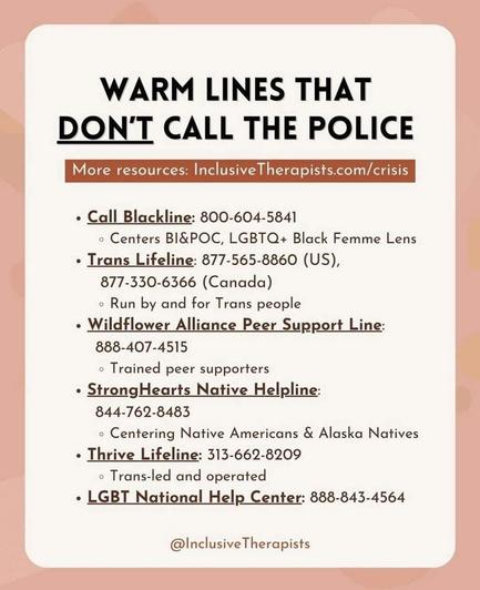 A list of warm lines that don't call the police. 
Go to : inclusivetherapists.com/crisis