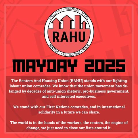 The Renters And Housing Union (RAHU) stands with our fighting
labour union comrades. We know that the union movement has de-
fanged by decades of anti-union rhetoric, pro-business government, and self interested executives.

We stand with our First Nations comrades, and in international
solidarity in a future we can share.

The world is in the hands of the workers, the renters, the engine of
change, we just need to close our fists around it.