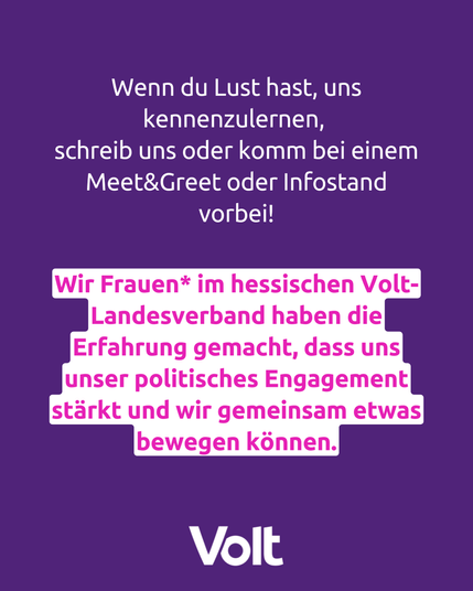 Textkachel:
Wenn du Lust hast,, uns kennenzulernen, schreib uns oder komm bei einem Meet&Greet oder Infostand vorbei!
Wir Frauen* im hessischen Volt-Landesverband haben die Erfahrung gemacht, dass uns unser politisches Engagement stärkt und wir gemeinsam etwas bewegen können.

Volt
