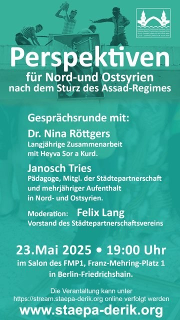 Info Flyer:

23.05.2025, 19 Uhr

Im Salon des FMP1, Franz-Mehring-Platz 1, Berlin oder untet https://stream.staepa-derik.org

Perspektiven für Nord- und Ostsyrien nach dem Sturz des Assad-Regimes

Gesprächsrunde mit

Dr. Nina Röttgers, Wasser-Expertin und langjährige Koopoerationspartnerin mit Heyva Sor

Janoch Tries, Pädagoge, freier Journalist

Moderation

Felix Lang, Vorstandsmitglied von Städtepartnerschaft Friedrichshain-Kreuzberg – Dêrik e.V.