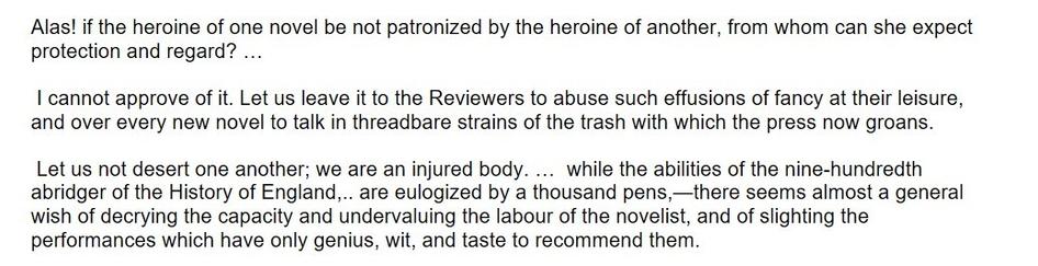 Excerpts from Northanger by Jane Austen, as follows

Alas! if the heroine of one novel be not patronized by the heroine of another, from whom can she expect protection and regard? …

 I cannot approve of it. Let us leave it to the Reviewers to abuse such effusions of fancy at their leisure, and over every new novel to talk in threadbare strains of the trash with which the press now groans.

 Let us not desert one another; we are an injured body. …  while the abilities of the nine-hundredth abridger of the History of England,.. are eulogized by a thousand pens,—there seems almost a general wish of decrying the capacity and undervaluing the labour of the novelist, and of slighting the performances which have only genius, wit, and taste to recommend them.