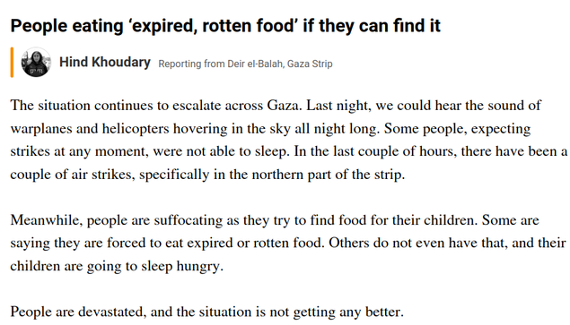 The situation continues to escalate across Gaza. Last night, we could hear the sound of warplanes and helicopters hovering in the sky all night long. Some people, expecting strikes at any moment, were not able to sleep. In the last couple of hours, there have been a couple of air strikes, specifically in the northern part of the strip.

Meanwhile, people are suffocating as they try to find food for their children. Some are saying they are forced to eat expired or rotten food. Others do not even have that, and their children are going to sleep hungry.

People are devastated, and the situation is not getting any better.