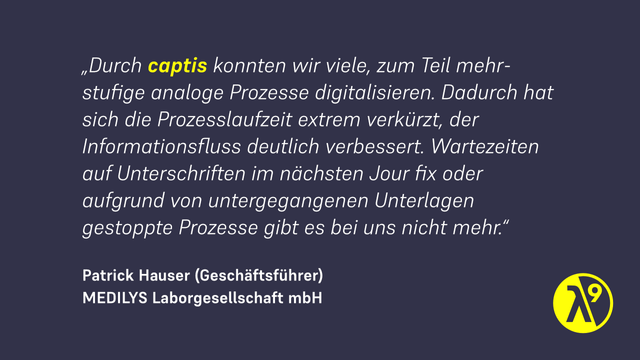 MEDILYS-Geschäftsführer Patrick Hauser berichtet:
„Durch captis konnten wir viele, zum Teil mehrstufige analoge Prozesse digitalisieren. Dadurch hat sich die Prozesslaufzeit extrem verkürzt, der Informationsfluss deutlich verbessert. Wartezeiten auf Unterschriften im nächsten Jour fix oder aufgrund von untergegangenen Unterlagen gestoppte Prozesse gibt es bei uns nicht mehr.“