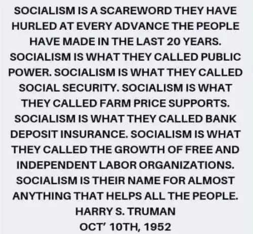 SOCIALISM IS A SCAREWORD THEY HAVE HURLED AT EVERY ADVANCE THE PEOPLE HAVE MADE IN THE LAST 20 YEARS. SOCIALISM IS WHAT THEY CALLED PUBLIC POWER. SOCIALISM IS WHAT THEY CALLED SOCIAL SECURITY. SOCIALISM IS WHAT THEY CALLED FARM PRICE SUPPORTS. SOCIALISM IS WHAT THEY CALLED BANK DEPOSIT INSURANCE. SOCIALISM IS WHAT THEY CALLED THE GROWTH OF FREE AND INDEPENDENT LABOR ORGANIZATIONS. SOCIALISM IS THEIR NAME FOR ALMOST ANYTHING THAT HELPS ALL THE PEOPLE. HARRY S. TRUMAN OCT’ 10TH, 1952