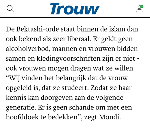 De Bektashi-orde staat binnen de islam dan ook bekend als zeer liberaal. Er geldt geen alcoholverbod, mannen en vrouwen bidden samen en kledingvoorschriften zijn er niet - ook vrouwen mogen dragen wat ze willen. “Wij vinden het belangrijk dat de vrouw opgeleid is, dat ze studeert. Zodat ze haar kennis kan doorgeven aan de volgende generatie. Er is geen schande om met een hoofddoek te bedekken”, zegt Mondi.