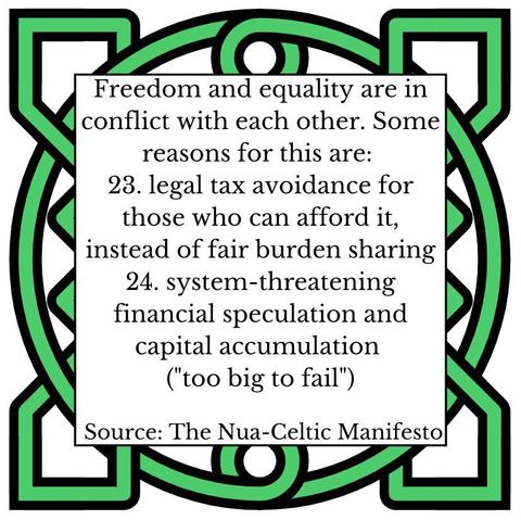 Freedom and equality are in conflict with each other. Some reasons for this are:
23.	legal tax avoidance for those who can afford it, instead of fair burden sharing
24.	system-threatening financial speculation and capital accumulation ("too big to fail")
Source: The Nua-Celtic Manifesto