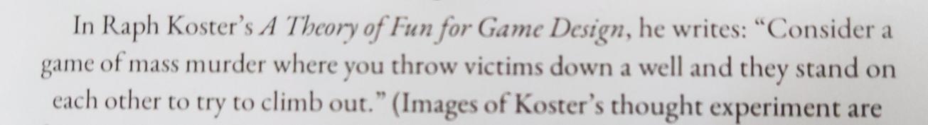 An excerpt from the book that says "In Raph Koster's _A Theory of Fun for Game Design_, he writes: “Consider a game of mass murder where you throw victims down a well and they stand on each other to try to climb out.”