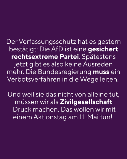 Der Verfassungsschutz hat es gestern bestätigt: die AfD ist eine gesichert rechtsexteme Partei. Spätestens jetzt gibt es also keine Ausreden mehr. Die Bundesregierung muss ein Verbotsverfahren in die Wege leiten  Und weil sie das nicht von alleine tut, müssen wir als Zivilgesellschaft Druck machen. Das wollen wir mit einem Aktionstag am 11. Mai tun!