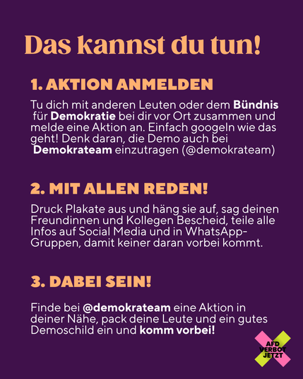 Das kannst du tun! 1. Aktionstag anmelden Tu dich mit anderen Leuten oder dem Bündnis für Demokratie bei dir vor Ort zusammen und melde eine Aktion an. Einfach googlen wie das geht! Denk daran, die Demo auch bei Demokrateam einzutragen (@demokrateam) 2. Mit allen reden! Druck Plakate aus und häng sie auf, sag deinen Freundinnen und Kollegen Bescheid, teile alle Infos auf Social Media und in WhatsApp-Gruppen, damit keiner daran vorbei kommt. 3. Dabei sein! Finde bei @demokrateam eine Aktion in deiner Nähe, pack deine Leute und ein gutes demoschild ein und komm vorbei!