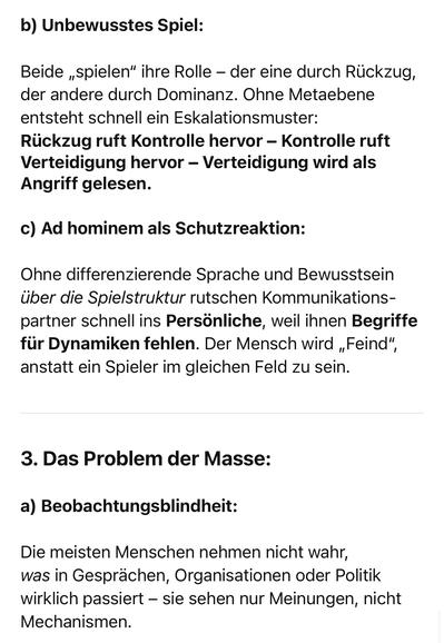b) Unbewusstes Spiel:
Beide „spielen" ihre Rolle - der eine durch Rückzug, der andere durch Dominanz. Ohne Metaebene entsteht schnell ein Eskalationsmuster:
Rückzug ruft Kontrolle hervor - Kontrolle ruft Verteidigung hervor - Verteidigung wird als Angriff gelesen.
c) Ad hominem als Schutzreaktion:
Ohne differenzierende Sprache und Bewusstsein über die Spielstruktur rutschen Kommunikations-partner schnell ins Persönliche, weil ihnen Begriffe für Dynamiken fehlen. Der Mensch wird „Feind", anstatt ein Spieler im gleichen Feld zu sein.
3. Das Problem der Masse:
a) Beobachtungsblindheit:
Die meisten Menschen nehmen nicht wahr, was in Gesprächen, Organisationen oder Politik wirklich passiert - sie sehen nur Meinungen, nicht
Mechanismen.🖖