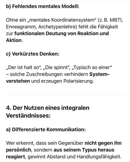 b Fehlendes mentales Modell:
Ohne ein „mentales Koordinatensystem" (z.B. MBTI, Enneagramm, Archetypenlehre) fehlt die Fähigkeit zur funktionalen Deutung von Reaktion und Aktion.
c) Verkürztes Denken:
„Der ist halt so", „Die spinnt", „Typisch so einer"
- solche Zuschreibungen verhindern System-verstehen und erzeugen Polarisierung.
4. Der Nutzen eines integralen
Verständnisses:
a) Differenzierte Kommunikation:
Wer erkennt, dass sein Gegenüber nicht gegen ihn persönlich, sondern aus seinem Typus heraus reagiert, gewinnt Abstand und Handlungsfähigkeit.🖖