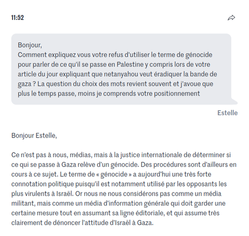 Capture d'écran

    Bonjour, 
    Comment expliquez vous votre refus d'utiliser le terme de génocide pour parler de ce qu'il se passe en Palestine y compris lors de votre article du jour expliquant que netanyahou veut éradiquer la bande de gaza ? La question du choix des mots revient souvent et j'avoue que plus le temps passe, moins je comprends votre positionnement

Estelle

Bonjour Estelle,

Ce n’est pas à nous, médias, mais à la justice internationale de déterminer si ce qui se passe à Gaza relève d’un génocide. Des procédures sont d’ailleurs en cours à ce sujet. Le terme de « génocide » a aujourd’hui une très forte connotation politique puisqu’il est notamment utilisé par les opposants les plus virulents à Israël. Or nous ne nous considérons pas comme un média militant, mais comme un média d’information générale qui doit garder une certaine mesure tout en assumant sa ligne éditoriale, et qui assume très clairement de dénoncer l’attitude d’Israël à Gaza.