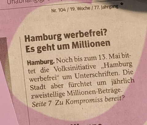 N 104 /19, Woche / 77. Jahrgang. Hamburg werbefrei? Es geht um Millionen
Hambugr. Noch bis zum 13. Mai bittet die Volksinitiative Hamburg  werbefrei um Unterschriften. Die Stadt aber fürchtet um jährlich  Zweistellige Millionen-Beträge. 
 Seite 7: Zu Kompromiss bereit?