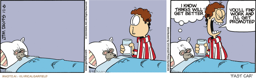 Original Garfield comic from November 6, 2009
Text replaced with lyrics from: Fast Car

Transcript:
• I Know Things Will Get Better
• You'll Find Work And I'll Get Promoted


--------------
Original Text:
• Mouse:  Where's MY glass of milk?
• Jon:  GARFIELD!