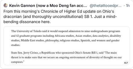 Kevin Gannon: From this morning's Chronicle of Higher Ed update on Ohio's draconian (and thoroughly unconstitutional) SB 1. Just a mind- bending dissonance here.

“The University of Toledo said it would suspend admisions of nine undergraduate programs and 12 graduate progams including Africana studies, Asian studies, data analytics, disability studies, Middle East studies, philosophy, religious studies, Spanish, and women and gender studies. State Sen. Jerry Ciriso, a Republican who sponsored Ohio's Senate Bill 1, said, "The main thrust is to make sure that we secure an ongoing envronment of diversiy of thought on our campuses.”