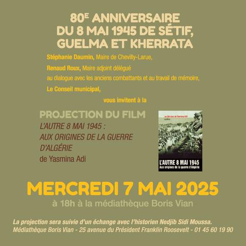 80E ANNIVERSAIRE DU 8 MAI 1945 DE SÉTIF, GUELMA ET KHERRATA
Stéphanie Daumin, Maire de Chevilly-Larue,
Renaud Roux, Maire adjoint délégué
au dialogue avec les anciens combattants et au travail de mémoire,
Le Conseil municipal,
vous invitent à la
PROJECTION DU FILM
L'AUTRE 8 MAI 1945 :
AUX ORIGINES DE LA GUERRE
D'ALGÉRIE
de Yasmina Adi
un film doc de Yasmina ADI
L'AUTRE 8 MAI 1945 Aux origines de la guerre d'Algérie
MERCREDI 7 MAI 2025
à 18h à la médiathèque Boris Vian
La projection sera suivie d'un échange avec l'historien Nedjib Sidi Moussa. Médiathèque Boris Vian - 25 avenue du Président Franklin Roosevelt - 01 45 60 19 90