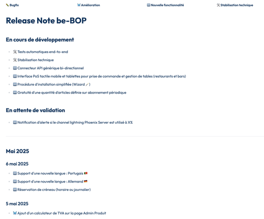 🐛 Bugfix	🦋 Amélioration	🆕 Nouvelle fonctionnalité	🛠 Stabilisation technique

Release Note be-BOP

En cours de développement
🛠 Tests automatiques end-to-end
🛠 Stabilisation technique
🆕 Connecteur API générique bi-directionnel
🆕 Interface PoS tactile mobile et tablettes pour prise de commande et gestion de tables (restaurants et bars)
🆕 Procédure d'installation simplifiée (Wizard 🪄)
🆕 Gratuité d'une quantité d'articles définie sur abonnement périodique

En attente de validation
🆕 Notification d'alerte si le channel lightning Phoenix Server est utilisé à X%

Mai 2025
6 mai 2025
🆕 Support d'une nouvelle langue : Portugais 🇵🇹
🆕 Support d'une nouvelle langue : Allemand 🇩🇪
🆕 Réservation de créneau (horaire ou journalier)

5 mai 2025
🦋 Ajout d'un calculateur de TVA sur la page Admin Produit