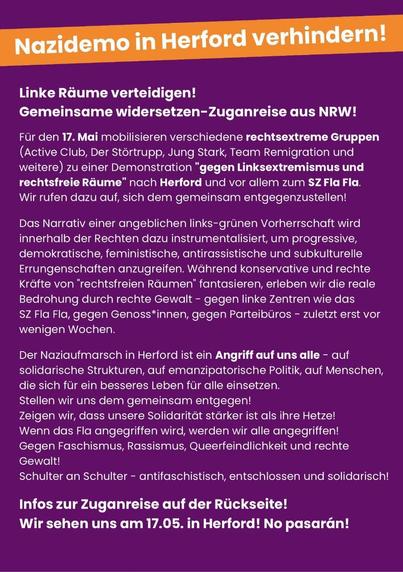 Linke Räume verteidigen!

Gemeinsame widersetzen-Zuganreise aus NRW!

Fur den 17. Mai mobilisieren verschiedene rechtsextreme Gruppen (Active Club, Der Stértrupp, Jung Stark, Team Remigration und weitere) zu einer Demonstration "gegen Linksextremismus und rechtsfreie RGume” nach Herford und vor allem zum SZ Fla Fla. Wir rufen dazu auf, sich dem gemeinsam entgegenzustellen!

Das Narrativ einer angeblichen links-grinen Vorherrschaft wird innerhalb der Rechten dazu instrumentalisiert, um progressive, demokratische, feministische, antirassistische und subkulturelle Errungenschaften anzugreifen. Wéahrend konservative und rechte Krafte von "rechtsfreien Réumen’ fantasieren, erleben wir die reale Bedrohung durch rechte Gewalt - gegen linke Zentren wie das

SZ Fla Fla, gegen Genoss*innen, gegen Parteiburos - zuletzt erst vor wenigen Wochen.

Der Naziaufmarsch in Herford ist ein Angriff auf uns alle - auf solidarische Strukturen, auf emanzipatorische Politik, auf Menschen, die sich fur ein besseres Leben fur alle einsetzen.

Stellen wir uns dem gemeinsam entgegen!

Zeigen wir, dass unsere Solidaritat starker ist als ihre Hetze!

Wenn das Fla angegriffen wird, werden wir alle angegriffen!

Gegen Faschismus, Rassismus, Queerfeindlichkeit und rechte Gewallt!

Schulter an Schulter - antifaschistisch, entschlossen und solidarisch! Infos zur Zuganreise auf der Rickseite!

Wir sehen uns am 17.05. in Herford! No pasaran!