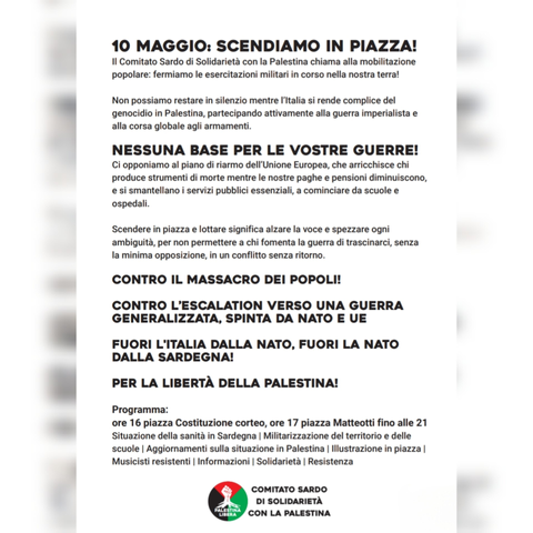 𝟭𝟬 𝗠𝗔𝗚𝗚𝗜𝗢: 𝗦𝗖𝗘𝗡𝗗𝗜𝗔𝗠𝗢 𝗜𝗡 𝗣𝗜𝗔𝗭𝗭𝗔!
Il Comitato Sardo di Solidarietà con la Palestina chiama alla mobilitazione popolare:
fermiamo le esercitazioni militari in corso nella nostra terra!
Non possiamo restare in silenzio mentre l’Italia si rende complice del genocidio in Palestina, partecipando attivamente alla guerra imperialista e alla corsa globale agli armamenti.
Lottiamo contro chi occupa militarmente le nostre terre e i nostri mari per testare armi destinate a
massacrare popolazioni nei conflitti di oggi e di domani.
NESSUNA BASE PER LE VOSTRE GUERRE!