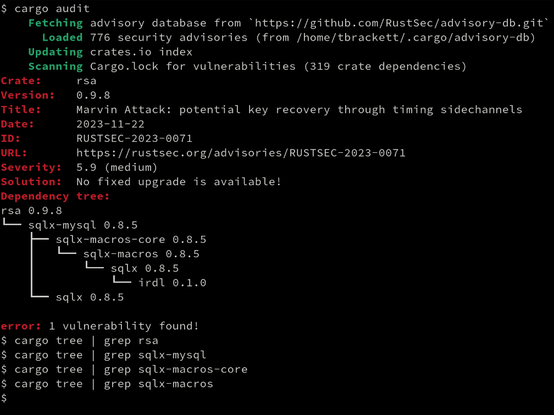 $ cargo audit
    Fetching advisory database from `https://github.com/RustSec/advisory-db.git`
      Loaded 776 security advisories (from /home/tbrackett/.cargo/advisory-db)
    Updating crates.io index
    Scanning Cargo.lock for vulnerabilities (319 crate dependencies)
Crate:     rsa
Version:   0.9.8
Title:     Marvin Attack: potential key recovery through timing sidechannels
Date:      2023-11-22
ID:        RUSTSEC-2023-0071
URL:       https://rustsec.org/advisories/RUSTSEC-2023-0071
Severity:  5.9 (medium)
Solution:  No fixed upgrade is available!
Dependency tree:
rsa 0.9.8
└── sqlx-mysql 0.8.5
    ├── sqlx-macros-core 0.8.5
    │   └── sqlx-macros 0.8.5
    │       └── sqlx 0.8.5
    │           └── irdl 0.1.0
    └── sqlx 0.8.5

error: 1 vulnerability found!
$ cargo tree | grep rsa
$ cargo tree | grep sqlx-mysql
$ cargo tree | grep sqlx-macros-core
$ cargo tree | grep sqlx-macros
$