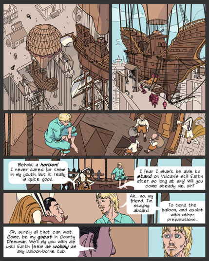 panel 1. bird's eye view of a balloon ship descending toward a dock, with masonry piers and buildings visible
panel 2. View of the ship docked, with a wide gangway laid down onto the dock's drawbridge, and some activity on the pier as unloading begins
panel 3. View looking down from above Lemuel, who sits with legs dangling off the edge of the engine deck at the top of the ship's balloon tower. Below, men with sacks are ready to descent below decks and disembark. Denumar is hanging off the side railing, looking up at Lemuel.
panel 4. Denumar climbs up the rigging to Lemuel, in an upside-down crab-walking position. Denumar: Behold, a horizon! I never cared for them in my youth, but it really is quite good. I fear I shan't be able to stand on Vulcan's still Earth after so long at sky! Will you come steady me, sir?
panel 5. Side view of Denumar and Lemuel. Denumar has contorted his body to cradle his chin in his feet as he listens. Lemuel: Ah... no, my friend. I'm staying aboard. To tend the balloon, and assist with other preparations...
panel 6. View looking past the side of Denumar's head. Lemuel wears a pained expression. Denumar: Oh, surely all that can wait. Come, be my guest in County Denumar. We'll ply you with ale until Earth feels as wobbly as any balloon-borne tub.