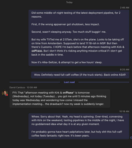 Screenshot of a Teams chat wherein I mention at 2:46am that I hopeful I won't miss a 1pm meeting.

My boss reminds me that the meeting is tomorrow (Wednesday), not today (Tuesday)

"...you got me until 5 minutes ago thinking today was Wednesday and wondering how come I missed the implementation meeting... the drawback? now my week is suddenly longer."

I apologize, admitting I have no clue what day it is at any given moment, but am loving the first full-caff coffee I've had in years.