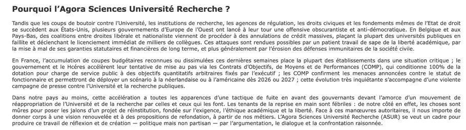 Pourquoi l’Agora Sciences Université Recherche ?
Tandis que les coups de boutoir contre l’Université, les institutions de recherche, les agences de régulation, les droits civiques et les fondements mêmes de l’Etat de droit se succèdent aux États-Unis, plusieurs gouvernements d’Europe de l’Ouest ont lancé à leur tour une offensive obscurantiste et anti-démocratique. En Belgique et aux Pays-Bas, des coalitions entre droites libérale et nationaliste viennent de procéder à des annulations de crédit massives, plaçant la plupart des universités publiques en faillite et déclenchant le licenciement immédiat de milliers de collègues. Ces attaques sont rendues possibles par un patient travail de sape de la liberté académique, par la mise à mal de ses garanties statutaires et financières de long terme, et plus généralement par l’érosion des défenses immunitaires de la société civile.

En France, l’accumulation de coupes budgétaires reconnues ou dissimulées ces dernières semaines place la plupart des établissements dans une situation critique ; le gouvernement et le Hcéres accélèrent leur tentative de mise au pas via les Contrats d’Objectifs, de Moyens et de Performances (COMP), qui conditionne 100% de la dotation pour charge de service public à des objectifs quantitatifs arbitraires fixés par l’exécutif ; les COMP confirment les menaces annoncées contre le statut de fonctionnaire et permettront de déployer un scénario à la néerlandaise ou à l’américaine dès 2026 ou 2027 ; cette évolutio