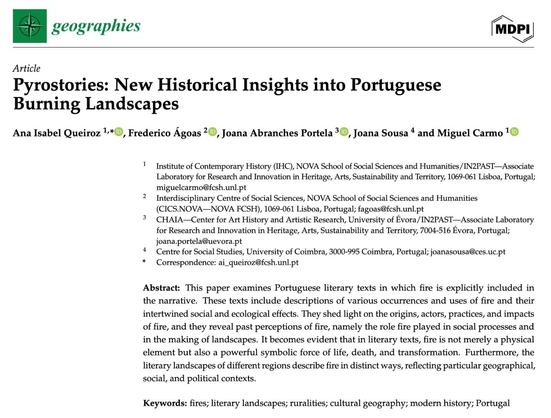 Header of the paper “Pyrostories: New Historical Insights into Portuguese Burning Landscapes”, published in the journal Geographies. Authors: Ana Isabel Queiroz, Frederico Ágoas, Joana Abranches Portela, Joana Sousa e Miguel Carmo. Abstract: “This paper examines Portuguese literary texts in which fire is explicitly included in the narrative. These texts include descriptions of various occurrences and uses of fire and their intertwined social and ecological effects. They shed light on the origins, actors, practices, and impacts of fire, and they reveal past perceptions of fire, namely the role fire played in social processes and in the making of landscapes. It becomes evident that in literary texts, fire is not merely a physical element but also a powerful symbolic force of life, death, and transformation. Furthermore, the literary landscapes of different regions describe fire in distinct ways, reflecting particular geographical, social, and political contexts.” Keywords: fires; literary landscapes; ruralities; cultural geography; modern history; Portugal.
