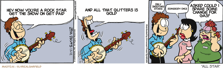 Original Garfield comic from November 11, 2009
Text replaced with lyrics from: All Star

Transcript:
• Hey Now You're A Rock Star Get The Show On Get Paid
• And All That Glitters Is Gold
• Only Shooting Stars
• Somebody Once
• Asked Could I Spare Some Change For Gas?


--------------
Original Text:
• Jon:  ? Ohhh I'm foamin' at the mouth over youuuu...You're the vet who's my sweetie, oh so truuuuue...  In-oculate me with your love, oh please doooo...'cuz I'm foamin' at the mouth over you. ?  Like it?
• Liz:  Uhhhhh...
• Receptionist:  All the patients are outside eating grass.
