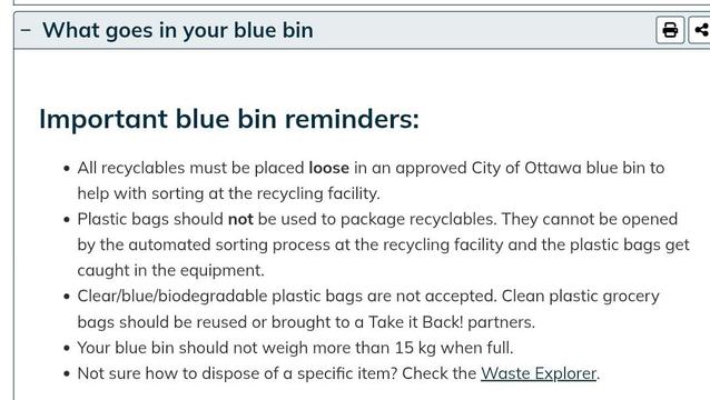 Important blue bin reminders:
All recyclables must be placed loose in an approved City of Ottawa blue bin to help with sorting at the recycling facility.
Plastic bags should not be used to package recyclables. They cannot be opened by the automated sorting process at the recycling facility and the plastic bags get caught in the equipment.
Clear/blue/biodegradable plastic bags are not accepted. Clean plastic grocery bags should be reused or brought to a Take it Back! partners.
Your blue bin should not weigh more than 15 kg when full.
Not sure how to dispose of a specific item? Check the Waste Explorer.