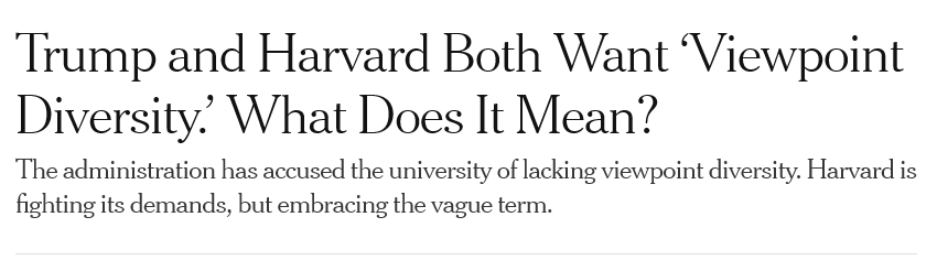 [NYT headline]
Trump and Harvard Both Want ‘Viewpoint Diversity.' What Does It Mean?

The administration has accused the university of lacking viewpoint diversity. Harvard is fighting its demands, but embracing the vague term.