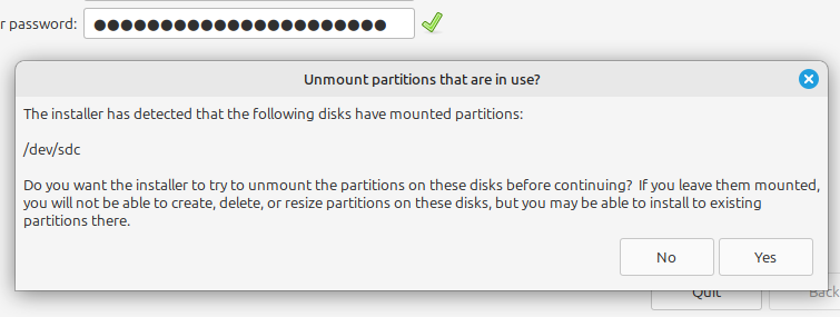 Unmount partitions that are in use?
The installer has detected that the Following disks have mounted partitions:
/dev/sdc
Do you want the installer to try to unmount the partitions on these disks before continuing? IF you leave them mounted,
you will not be able to create, delete, or resize partitions on these disks, but you may be able to install to existing
partitions there.
