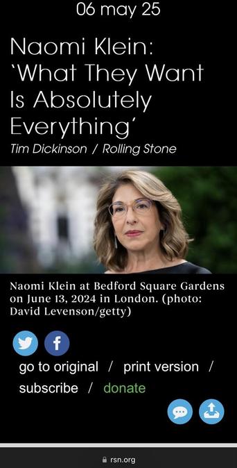 screenshot of article with Naomi Klein wearing glasses in front of a blurred background 
06 may 25 Naomi Klein: 'What They Want Is Absolutely Everything Tim Dickinson / Rolling Stone Naomi Klein at Bedford Square Gardens on June 13, 2024 in London. (photo: David Levenson/getty) go to original / print version / subscribe / donate & rsn.org
