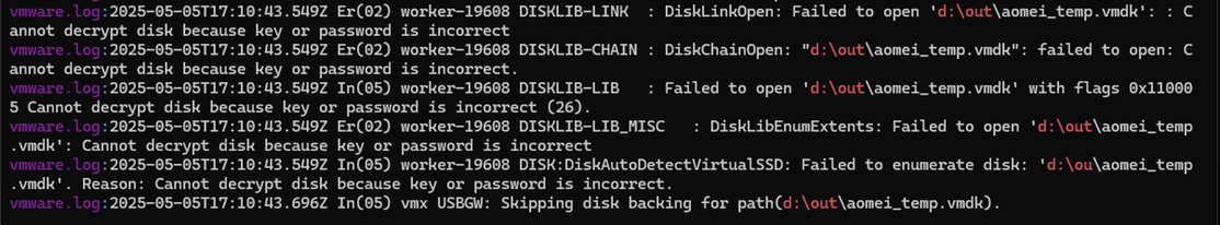 vmware.log:2025-05-05T17:10:43.549Z Er(02) worker-19608 DISKLIB-LINK  : DiskLinkOpen: Failed to open 'd:\out\aomei_temp.vmdk': : Cannot decrypt disk because key or password is incorrect
vmware.log:2025-05-05T17:10:43.549Z Er(02) worker-19608 DISKLIB-CHAIN : DiskChainOpen: "d:\out\aomei_temp.vmdk": failed to open: Cannot decrypt disk because key or password is incorrect.
vmware.log:2025-05-05T17:10:43.549Z In(05) worker-19608 DISKLIB-LIB   : Failed to open 'd:\out\aomei_temp.vmdk' with flags 0x110005 Cannot decrypt disk because key or password is incorrect (26).
vmware.log:2025-05-05T17:10:43.549Z Er(02) worker-19608 DISKLIB-LIB_MISC   : DiskLibEnumExtents: Failed to open 'd:\out\aomei_temp.vmdk': Cannot decrypt disk because key or password is incorrect
vmware.log:2025-05-05T17:10:43.549Z In(05) worker-19608 DISK:DiskAutoDetectVirtualSSD: Failed to enumerate disk: 'd:\ou\aomei_temp.vmdk'. Reason: Cannot decrypt disk because key or password is incorrect.
vmware.log:2025-05-05T17:10:43.696Z In(05) vmx USBGW: Skipping disk backing for path(d:\out\aomei_temp.vmdk).