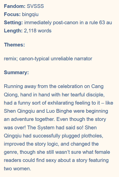Fandom: SVSSS
Focus: bingqiu
Setting: immediately post-canon in a rule 63 au
Length: 2,118 words
Themes:

remix; canon-typical unreliable narrator
Summary:

Running away from the celebration on Cang Qiong, hand in hand with her tearful disciple, had a funny sort of exhilarating feeling to it – like Shen Qingqiu and Luo Binghe were beginning an adventure together. Even though the story was over! The System had said so! Shen Qingqiu had successfully plugged plotholes, improved the story logic, and changed the genre, though she still wasn’t sure what female readers could find sexy about a story featuring two women.