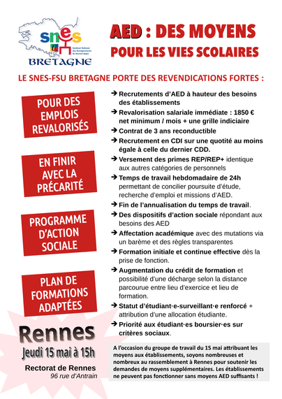 Tract du SNES Bretagne
AED : Des moyens pour les vies scolaires
LE SNES-FSU BRETAGNE PORTE DES REVENDICATIONS FORTES
>> POUR DES EMPLOIS REVALORISÉS
>> EN FINIR AVEC LA PRÉCARITÉ
>> PROGRAMME D’ACTION SOCIALE
>> PLAN DE FORMATIONS ADAPTÉES

> Recrutements d’AED à hauteur des besoins
> Revalorisation salariale immédiate : 1850 € net minimum / mois
> Contrat de 3 ans reconductible
> Recrutement en CDI sur une quotité au moins égale à celle du dernier CDD.
> Versement des primes REP/REP+ identique aux autres catégories de personnels
> Temps de travail hebdomadaire de 24h permettant de concilier poursuite d’étude, recherche d’emploi et missions d’AED.
> Fin de l’annualisation du temps de travail.
> Des dispositifs d’action sociale répondant aux besoins des AED
> Affectation académique avec des mutations via un barème et des règles transparentes
> Formation initiale et continue effective dès la prise de fonction.
> Augmentation du crédit de formation et possibilité d’une décharge selon la distance parcourue entre lieu d’exercice et lieu de formation.
> Statut d’étudiant·e-surveillant·e renforcé + attribution d’une allocation étudiante.
> Priorité aux étudiant·es boursier·es sur critères sociaux.

A l’occasion du groupe de travail du 15 mai attribuant les moyens aux établissements, soyons nombreuses et nombreux au rassemblement à Rennes pour soutenir les demandes de moyens supplémentaires. Rennes, jeudi 15 mai à 15h - Rectorat de Rennes, Rue d'Antrain