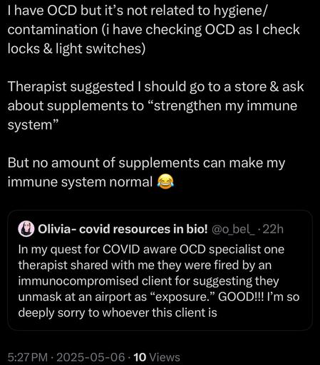 I have OCD but it's not related to hygiene/ contamination (i have checking OCD as I check locks & light switches)
Therapist suggested I should go to a store & ask about supplements to "strengthen my immune system"
But no amount of supplements can make my immune system normal
Olivia- covid resources in bio! @o_bel_•22h
In my quest for COVID aware OCD specialist one therapist shared with me they were fired by an immunocompromised client for suggesting they unmask at an airport as "exposure." GOOD!!! I'm so deeply sorry to whoever this client is
5:27 PM • 2025-05-06 • 10 Views