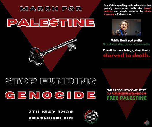MARCH FOR PALESTINE

STOP FUNDING GENOCIDE

7TH MAY 12:30
ERASMUSPLEIN

Our CVB is speaking with universities that proudly corroborate with the Israeli military and openly endorse the ethnic cleansing of Palestinians.

While Radboud stalls: 
No aid has entered Gaza in two months.

Palestinians are being systematically starved to death.

END RADBOUD'S COMPLICITY
CUT PARTNERSHIPS WITH GENOCIDE
FREE PALESTINE