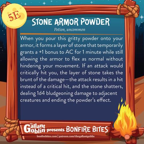 Stone Armor Powder (5e)
Potion, uncommon
When you pour this gritty powder onto your armor, it forms a layer of stone that temporarily grants a +1 bonus to AC for 1 minute while still allowing the armor to flex as normal without hindering your movement. If an attack would critically hit you, the layer of stone takes the brunt of the damage—the attack results in a hit instead of a critical hit, and the stone shatters, dealing 1d4 bludgeoning damage to adjacent creatures and ending the powder’s effect.