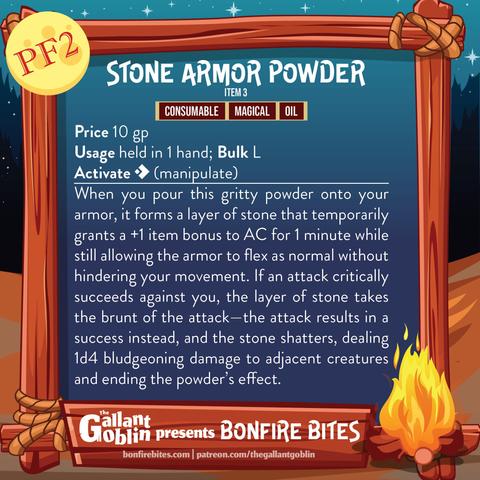 Stone Armor Powder (PF2)
Item 3
Consumable, Magical, Oil
Price 10 gp
Usage held in 1 hand; Bulk L
Activate [one-action] (manipulate)
When you pour this gritty powder onto your armor, it forms a layer of stone that temporarily grants a +1 item bonus to AC for 1 minute while still allowing the armor to flex as normal without hindering your movement. If an attack critically succeeds against you, the layer of stone takes the brunt of the attack—the attack results in a success instead, and the stone shatters, dealing 1d4 bludgeoning damage to adjacent creatures and ending the powder’s effect.