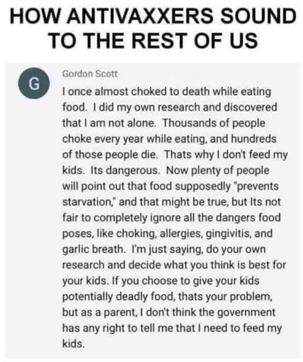 HOW ANTIVAXXERS SOUND TO THE REST OF US

Gordon Scott

 I once almost choked to death while eating food.  I did my own research and discovered that I am not alone. Thousands of people choke every year while eating, and hundreds of those people die. That's why | don't feed my kids. It's dangerous. Now plenty of people will point out that food supposedly "prevents starvation,” and that might be true, but It's not fair to completely ignore all the dangers food poses, like choking, allergies, gingivitis, and garlic breath. I'm just saying, do your own research and decide what you think is best for your kids. If you choose to give your kids potentially deadly food, that's your problem, but as a parent, I don't think the government has any right to tell me that I need to feed my kids.