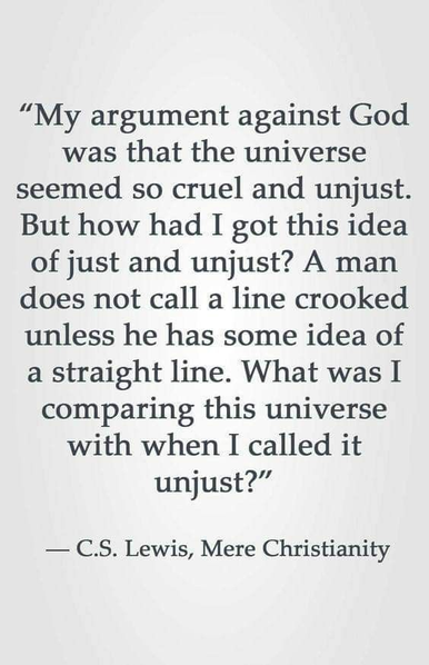 The image features a quote on a white background with black text. The quote is attributed to C.S. Lewis from his book "Mere Christianity." It reads: "My argument against God was that the universe seemed so cruel and unjust. But how had I got this idea of just and unjust? A man does not call a line crooked unless he has some idea of a straight line. What was I comparing this universe with when I called it unjust?" The text is centred and formatted in a serif font, with the author's name and book title at the bottom. The overall layout is simple and clean, focusing solely on the text.  Provided by @altbot@fuzzies.wtf, generated privately and locally using Ovis2-8B