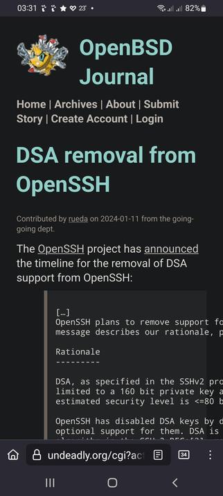 The image shows a screenshot of a webpage from the OpenBSD Journal. The top of the page features a black background with a logo on the left, depicting a cartoonish sun with guns, and the text "OpenBSD Journal" in light blue. Below the logo, navigation links are visible: Home, Archives, About, Submit, Story, Create Account, and Login.

The main content of the page is a news article titled "DSA removal from OpenSSH" in large, light blue text. The article was contributed by "rueda" on January 11, 2024, from the "going-dept." The article states that the OpenSSH project has announced the timeline for the removal of DSA support from OpenSSH. It mentions that OpenSSH plans to remove support for DSA, as specified in the SSHv2 protocol, which is limited to a 160-bit private key with an estimated security level of less than or equal to 80 bits. The article also notes that OpenSSH has disabled DSA keys by default and that DSA is optional support for them.

The bottom of the page shows the URL "undeady.org/cgi?act" and a navigation bar with three vertical lines, a home icon, a back arrow, and a menu icon. The battery icon in the top right corner indicates 82% battery life, and the time is 03:31.

 Ovis2-8B

🌱 Energy used: 0.353 Wh