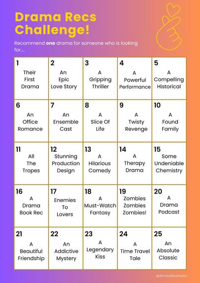 Grid of challenges per day:

1 Their First Drama
2 An Epic Love Story
3 Gripping Thriller
4 A Powerful Performance
5 A Compelling Historical
6 An Office Romance
7 An Ensemble Cast
8 A Slice Of Life
9 A Twisty Revenge
10 A Found Family
11 All The Tropes
12 Stunning Production Design
13 A Hilarious Comedy
14 A Therapy Drama
15 Some Undeniable Chemistry
16 A Drama Book Rec
17 Enemies To Lovers
18 Must-Watch Fantasy
19 Zombies Zombies Zombies!
20 A Drama Podcast
21 Beautiful Friendship
22 An Addictive Mystery
23 A Legendary Kiss
24 Time Travel Tale
25 An Absolute Classic